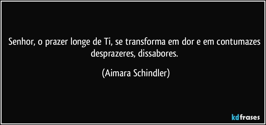 Senhor, o prazer longe de Ti, se transforma em dor e em contumazes desprazeres, dissabores. (Aimara Schindler)