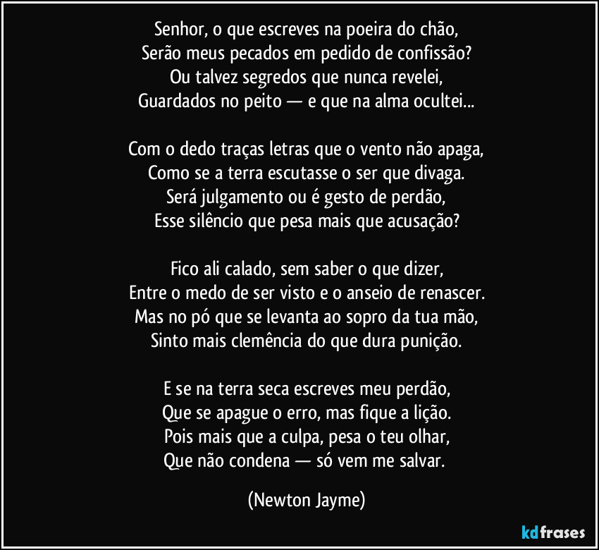 Senhor, o que escreves na poeira do chão,
Serão meus pecados em pedido de confissão?
Ou talvez segredos que nunca revelei,
Guardados no peito — e que na alma ocultei...
Com o dedo traças letras que o vento não apaga,
Como se a terra escutasse o ser que divaga.
Será julgamento ou é gesto de perdão,
Esse silêncio que pesa mais que acusação?
Fico ali calado, sem saber o que dizer,
Entre o medo de ser visto e o anseio de renascer.
Mas no pó que se levanta ao sopro da tua mão,
Sinto mais clemência do que dura punição.
E se na terra seca escreves meu perdão,
Que se apague o erro, mas fique a lição.
Pois mais que a culpa, pesa o teu olhar,
Que não condena — só vem me salvar. (Newton Jayme)