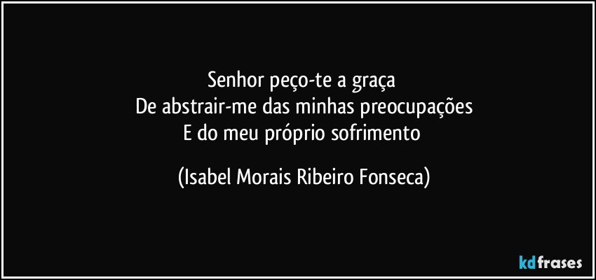 Senhor peço-te a graça 
De abstrair-me das minhas preocupações
E do meu próprio sofrimento (Isabel Morais Ribeiro Fonseca)