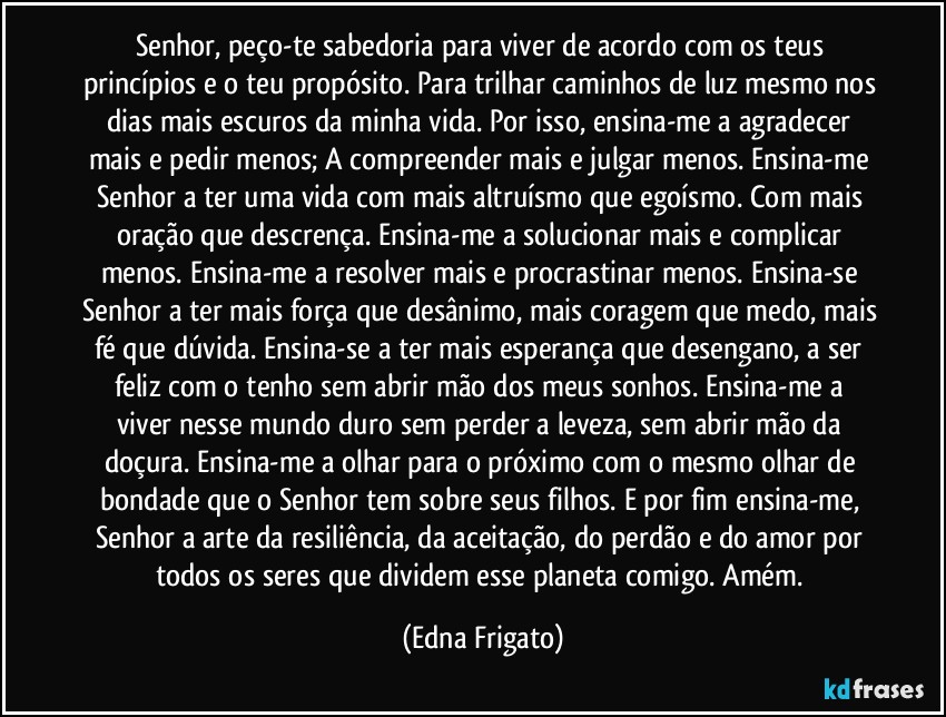 Senhor, peço-te sabedoria para viver de acordo com os teus princípios e o teu propósito. Para trilhar caminhos de luz mesmo nos dias mais escuros da minha vida. Por isso, ensina-me a agradecer mais e pedir menos; A compreender mais e julgar menos. Ensina-me Senhor a ter uma vida com mais altruísmo que egoísmo. Com mais oração que descrença. Ensina-me a solucionar mais e complicar menos. Ensina-me a resolver mais e procrastinar menos. Ensina-se Senhor a ter mais força que desânimo, mais coragem que medo, mais fé que dúvida. Ensina-se a ter mais esperança que desengano, a ser feliz com o tenho sem abrir mão dos meus sonhos.  Ensina-me a viver nesse mundo duro sem perder a leveza, sem abrir mão da doçura. Ensina-me a olhar para o próximo com o mesmo olhar de bondade que o Senhor tem sobre seus filhos. E por fim ensina-me, Senhor a arte da resiliência, da aceitação, do perdão e do amor por todos os seres que dividem esse planeta comigo. Amém. (Edna Frigato)