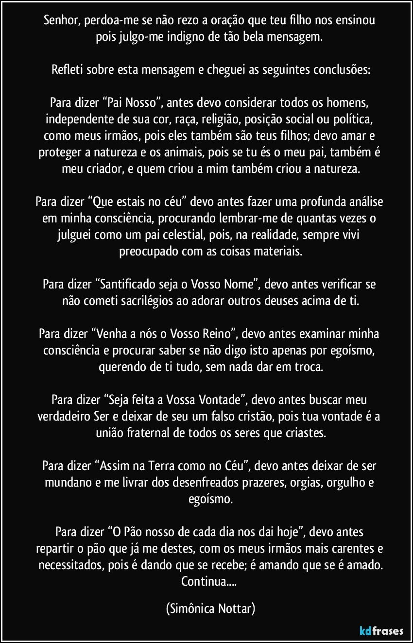 Senhor, perdoa-me se não rezo a oração que teu filho nos ensinou pois julgo-me indigno de tão bela mensagem. 

Refleti sobre esta mensagem e cheguei as seguintes conclusões:

Para dizer “Pai Nosso”, antes devo considerar todos os homens, independente de sua cor, raça, religião, posição social ou política, como meus irmãos, pois eles também são teus filhos; devo amar e proteger a natureza e os animais, pois se tu és o meu pai, também é meu criador, e quem criou a mim também criou a natureza.

Para dizer “Que estais no céu” devo antes fazer uma profunda análise em minha consciência, procurando lembrar-me de quantas vezes o julguei como um pai celestial, pois, na realidade, sempre vivi preocupado com as coisas materiais.

Para dizer “Santificado seja o Vosso Nome”, devo antes verificar se não cometi sacrilégios ao adorar outros deuses acima de ti.

Para dizer “Venha a nós o Vosso Reino”, devo antes examinar minha consciência e procurar saber se não digo isto apenas por egoísmo, querendo de ti tudo, sem nada dar em troca.

Para dizer “Seja feita a Vossa Vontade”, devo antes buscar meu verdadeiro Ser e deixar de seu um falso cristão, pois tua vontade é a união fraternal de todos os seres que criastes.

Para dizer “Assim na Terra como no Céu”, devo antes deixar de ser mundano e me livrar dos desenfreados prazeres, orgias, orgulho e egoísmo.

Para dizer “O Pão nosso de cada dia nos dai hoje”, devo antes repartir o pão que já me destes, com os meus irmãos mais carentes e necessitados, pois é dando que se recebe; é amando que se é amado.
Continua... (Simônica Nottar)