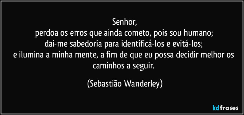 Senhor,
perdoa os erros que ainda cometo, pois sou humano; 
dai-me sabedoria para identificá-los e evitá-los; 
e ilumina a minha mente, a fim de que eu possa decidir melhor os caminhos a seguir. (Sebastião Wanderley)