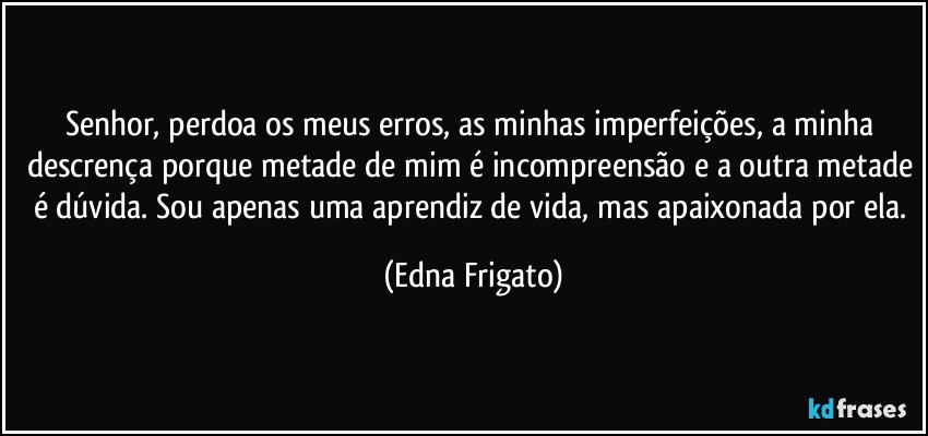 Senhor, perdoa os meus erros, as minhas imperfeições, a minha descrença porque metade de mim é incompreensão e a outra metade é dúvida. Sou apenas uma aprendiz de vida, mas apaixonada por ela. (Edna Frigato)