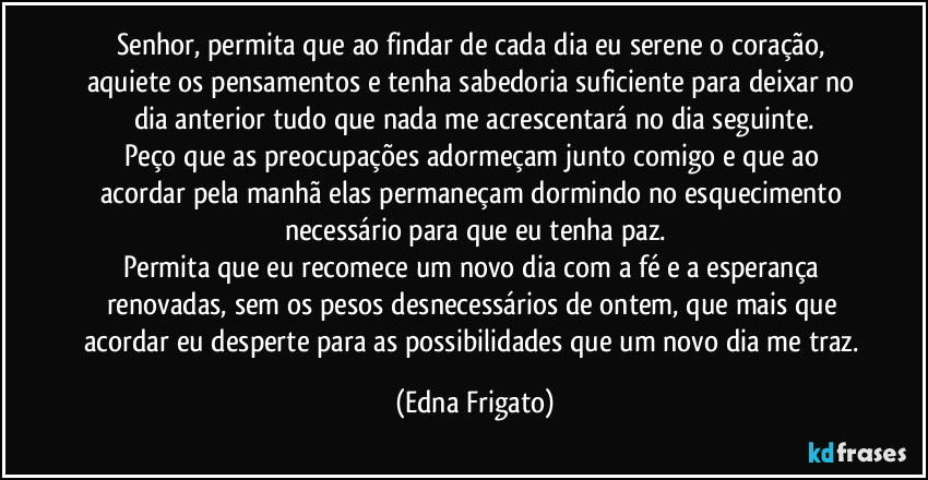 Senhor, permita que ao findar de cada dia eu serene o coração, aquiete os pensamentos e tenha sabedoria suficiente para deixar no dia anterior tudo que nada me acrescentará no dia seguinte.
Peço que as preocupações adormeçam junto comigo e que ao acordar pela manhã elas permaneçam dormindo no esquecimento necessário para que eu tenha paz.
Permita que eu recomece um novo dia com a fé e a esperança renovadas, sem os pesos desnecessários de ontem, que mais que acordar eu desperte para as possibilidades que um novo dia me traz. (Edna Frigato)