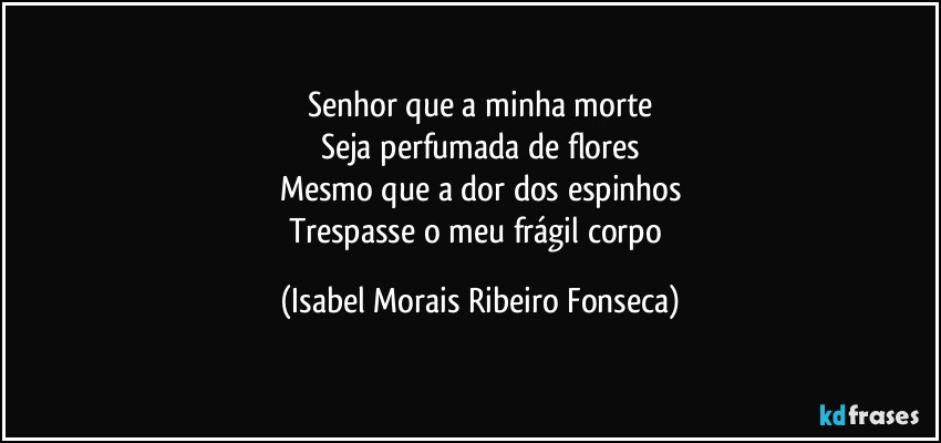 Senhor que a minha morte
Seja perfumada de flores
Mesmo que a dor dos espinhos
Trespasse o meu frágil corpo (Isabel Morais Ribeiro Fonseca)