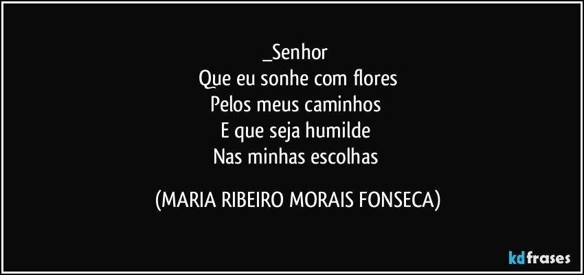 _Senhor 
Que eu sonhe com flores
Pelos meus caminhos 
E que seja humilde 
Nas minhas escolhas (MARIA RIBEIRO MORAIS FONSECA)