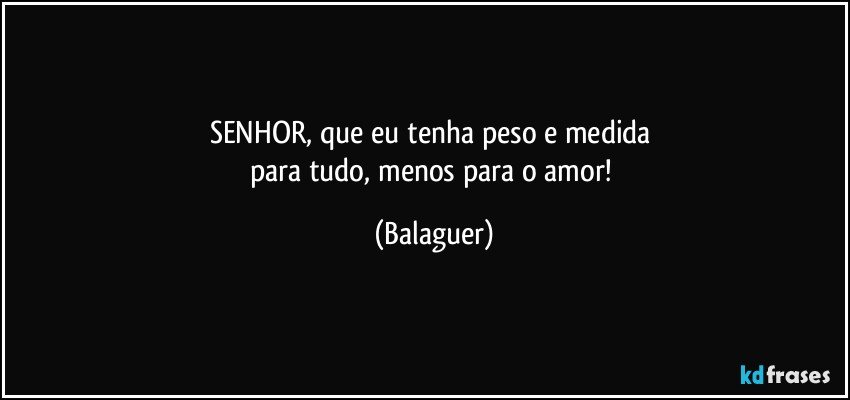 SENHOR, que eu tenha peso e medida 
para tudo, menos para o amor! (Balaguer)