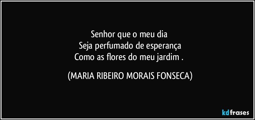 Senhor que o meu dia 
Seja perfumado de esperança
Como as flores do meu jardim . (MARIA RIBEIRO MORAIS FONSECA)