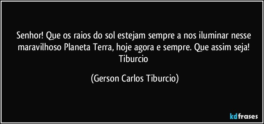 Senhor! Que os raios do sol estejam sempre a nos iluminar nesse maravilhoso Planeta Terra, hoje agora e sempre. Que assim seja! Tiburcio (Gerson Carlos Tiburcio)