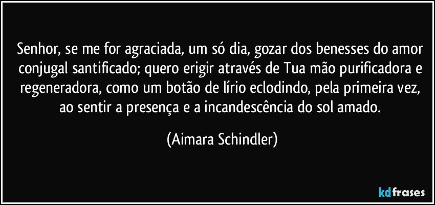 Senhor, se me for agraciada, um só dia, gozar dos benesses do amor conjugal santificado; quero erigir através de Tua mão purificadora e regeneradora, como um botão de lírio eclodindo, pela primeira vez, ao sentir a presença e a incandescência do sol amado. (Aimara Schindler)