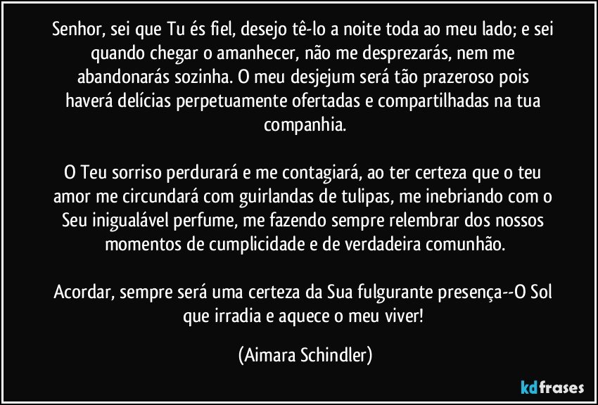 Senhor, sei que Tu és fiel, desejo tê-lo a noite toda ao meu lado; e sei quando chegar o amanhecer, não me desprezarás, nem me abandonarás sozinha. O meu desjejum será tão prazeroso pois haverá delícias perpetuamente ofertadas e compartilhadas na tua companhia.

O Teu sorriso perdurará e me contagiará, ao ter certeza que o teu amor me circundará com guirlandas de tulipas, me inebriando com o Seu inigualável perfume, me fazendo sempre relembrar dos nossos momentos de cumplicidade e de verdadeira comunhão.

Acordar, sempre será uma certeza da Sua fulgurante presença--O Sol que irradia e aquece o meu viver! (Aimara Schindler)