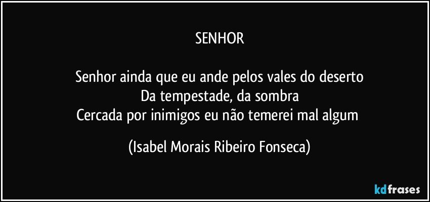 SENHOR

Senhor ainda que eu ande pelos vales do deserto
Da tempestade, da sombra
Cercada por inimigos eu não temerei mal algum (Isabel Morais Ribeiro Fonseca)