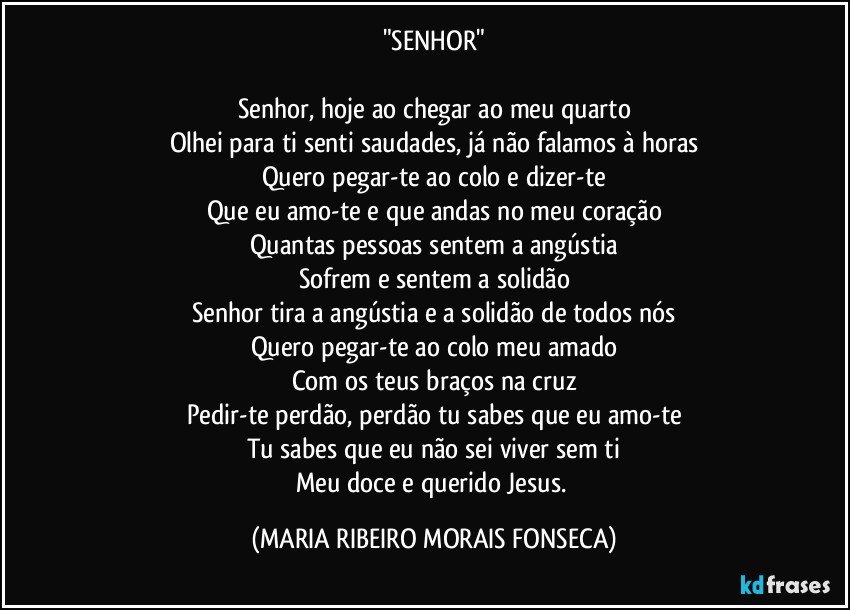 "SENHOR"

Senhor, hoje ao chegar ao meu quarto
Olhei para ti senti saudades, já não falamos à horas
Quero pegar-te ao colo e dizer-te
Que eu amo-te e que andas no meu coração
Quantas pessoas sentem a angústia
Sofrem e sentem a solidão
Senhor tira a angústia e a solidão de todos nós
Quero pegar-te ao colo meu amado
Com os teus braços na cruz
Pedir-te perdão, perdão tu sabes que eu amo-te
Tu sabes que eu não sei viver sem ti
Meu doce e querido Jesus. (MARIA RIBEIRO MORAIS FONSECA)