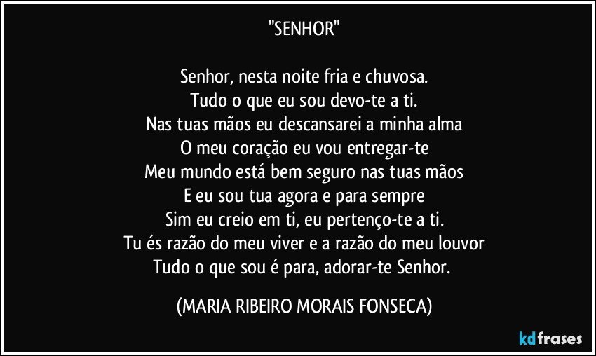 "SENHOR"

Senhor, nesta noite fria e chuvosa.
Tudo o que eu sou devo-te a ti.
Nas tuas mãos eu descansarei a minha alma
O meu coração eu vou entregar-te
Meu mundo está bem seguro nas tuas mãos
E eu sou tua agora e para sempre
Sim eu creio em ti, eu pertenço-te a ti.
Tu és razão do meu viver e a razão do meu louvor
Tudo o que sou é para, adorar-te Senhor. (MARIA RIBEIRO MORAIS FONSECA)