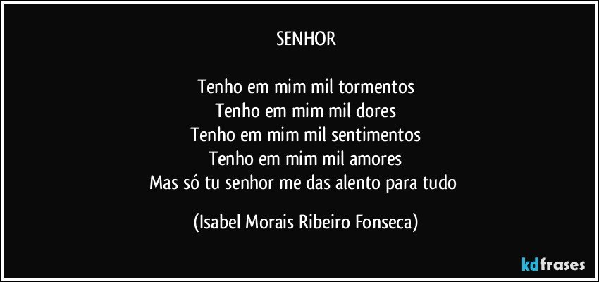 SENHOR

Tenho em mim mil tormentos
Tenho em mim mil dores
Tenho em mim mil sentimentos
Tenho em mim mil amores
Mas só tu senhor me das alento para tudo (Isabel Morais Ribeiro Fonseca)