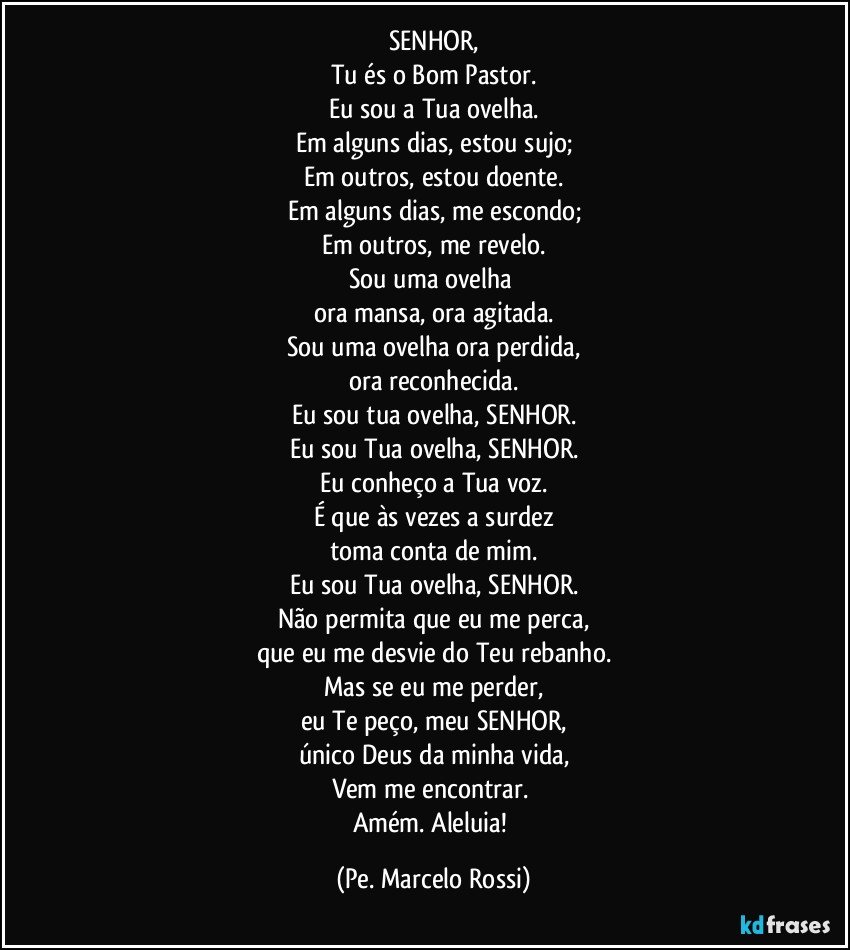 SENHOR,
Tu és o Bom Pastor.
Eu sou a Tua ovelha.
Em alguns dias, estou sujo;
Em outros, estou doente.
Em alguns dias, me escondo;
Em outros, me revelo.
Sou uma ovelha 
ora mansa, ora agitada.
Sou uma ovelha ora perdida,
ora reconhecida.
Eu sou tua ovelha, SENHOR.
Eu sou Tua ovelha, SENHOR.
Eu conheço a Tua voz.
É que às vezes a surdez
toma conta de mim.
Eu sou Tua ovelha, SENHOR.
Não permita que eu me perca,
que eu me desvie do Teu rebanho.
Mas se eu me perder,
eu Te peço, meu SENHOR,
único Deus da minha vida,
Vem me encontrar. 
Amém. Aleluia! (Pe. Marcelo Rossi)