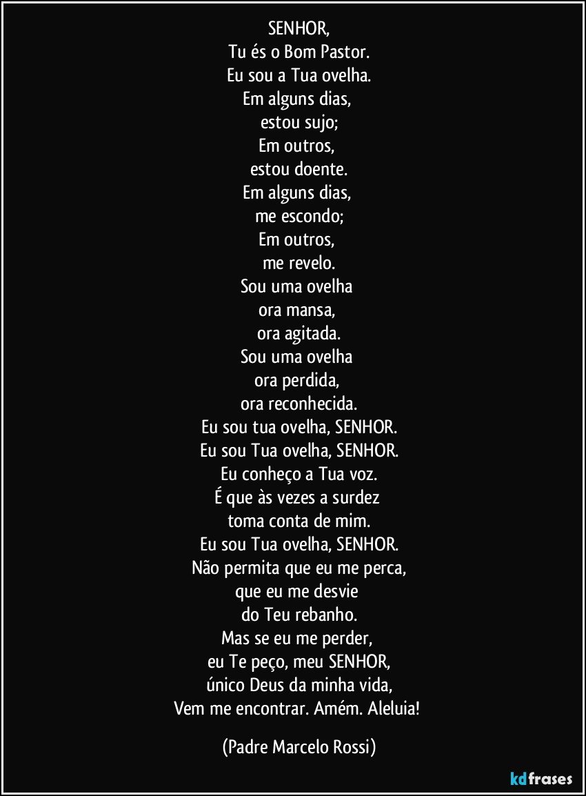 SENHOR,
Tu és o Bom Pastor.
Eu sou a Tua ovelha.
Em alguns dias, 
estou sujo;
Em outros, 
estou doente.
Em alguns dias, 
me escondo;
Em outros, 
me revelo.
Sou uma ovelha 
ora mansa, 
ora agitada.
Sou uma ovelha 
ora perdida, 
ora reconhecida.
Eu sou tua ovelha, SENHOR.
Eu sou Tua ovelha, SENHOR.
Eu conheço a Tua voz.
É que às vezes a surdez 
toma conta de mim.
Eu sou Tua ovelha, SENHOR.
Não permita que eu me perca,
que eu me desvie 
do Teu rebanho.
Mas se eu me perder, 
eu Te peço, meu SENHOR,
único Deus da minha vida,
Vem me encontrar. Amém. Aleluia! (Padre Marcelo Rossi)