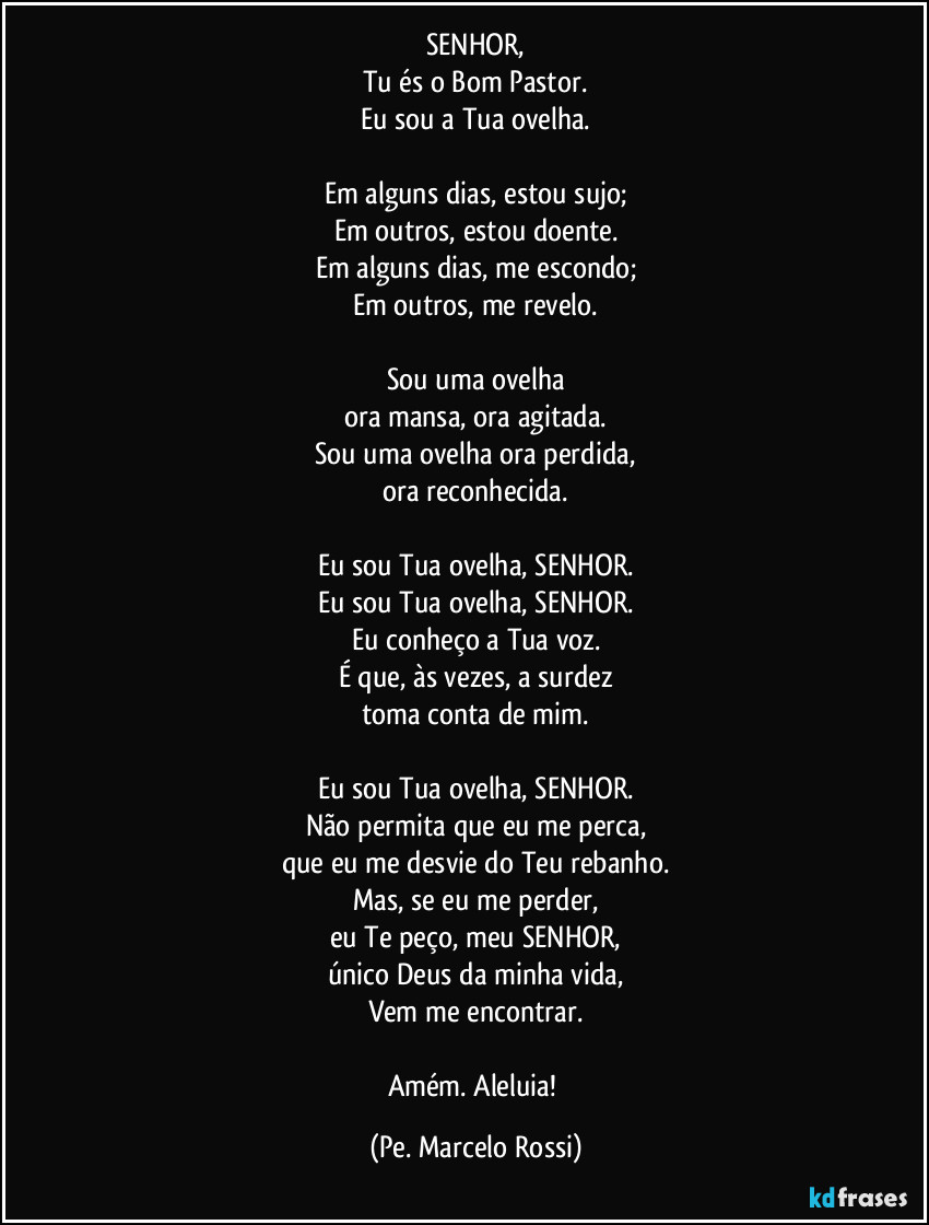 SENHOR,
Tu és o Bom Pastor.
Eu sou a Tua ovelha.

Em alguns dias, estou sujo;
Em outros, estou doente.
Em alguns dias, me escondo;
Em outros, me revelo.

Sou uma ovelha
ora mansa, ora agitada.
Sou uma ovelha ora perdida,
ora reconhecida.

Eu sou Tua ovelha, SENHOR.
Eu sou Tua ovelha, SENHOR.
Eu conheço a Tua voz.
É que, às vezes, a surdez
toma conta de mim.

Eu sou Tua ovelha, SENHOR.
Não permita que eu me perca,
que eu me desvie do Teu rebanho.
Mas, se eu me perder,
eu Te peço, meu SENHOR,
único Deus da minha vida,
Vem me encontrar.

Amém. Aleluia! (Pe. Marcelo Rossi)