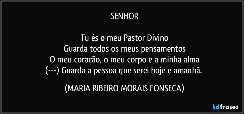 SENHOR

Tu és o meu Pastor Divino
Guarda todos os meus pensamentos
O meu coração, o meu corpo e a minha alma
(---) Guarda a pessoa que serei hoje e amanhã. (MARIA RIBEIRO MORAIS FONSECA)