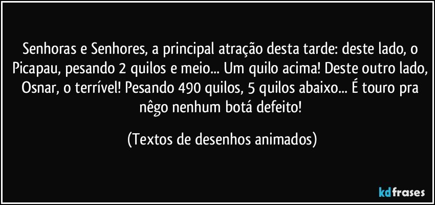 Senhoras e Senhores, a principal atração desta tarde: deste lado, o Picapau, pesando 2 quilos e meio... Um quilo acima! Deste outro lado, Osnar, o terrível! Pesando 490 quilos, 5 quilos abaixo... É touro pra nêgo nenhum botá defeito! (Textos de desenhos animados)