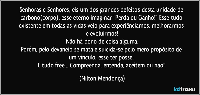 Senhoras e Senhores, eis um dos grandes defeitos desta unidade de carbono(corpo), esse eterno imaginar "Perda ou Ganho!" Esse tudo existente em todas as vidas veio para experiênciamos, melhorarmos e evoluirmos!
Não há dono de coisa alguma.
Porém, pelo devaneio se mata e suicida-se pelo mero propósito de um vínculo, esse ter posse. 
É tudo free... Compreenda, entenda, aceitem ou não! (Nilton Mendonça)