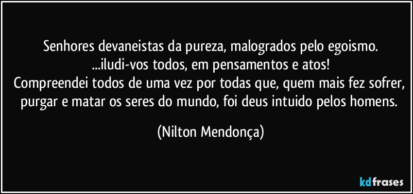 Senhores devaneistas da pureza, malogrados pelo egoismo.
...iludi-vos todos, em pensamentos e atos!
Compreendei todos de uma vez por todas que, quem mais fez sofrer, purgar e matar os seres do mundo, foi deus intuido pelos homens. (Nilton Mendonça)