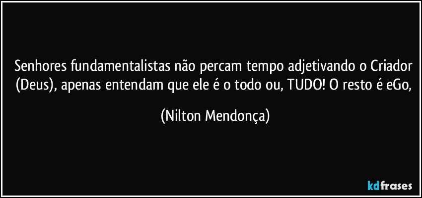 Senhores fundamentalistas não percam tempo adjetivando o Criador (Deus), apenas entendam que ele é o todo ou, TUDO! O resto é eGo, (Nilton Mendonça)