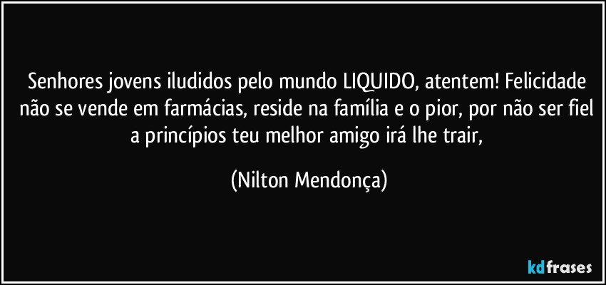 Senhores jovens iludidos pelo mundo LIQUIDO, atentem! Felicidade não se vende em farmácias, reside na família e o pior, por não ser fiel a princípios teu melhor amigo irá lhe trair, (Nilton Mendonça)