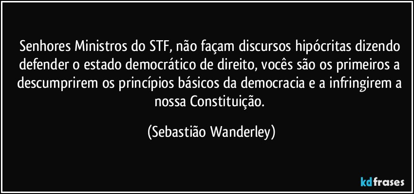 Senhores Ministros do STF, não façam discursos hipócritas dizendo defender o estado democrático de direito, vocês são os primeiros a descumprirem os princípios básicos da democracia e a infringirem a nossa Constituição. (Sebastião Wanderley)