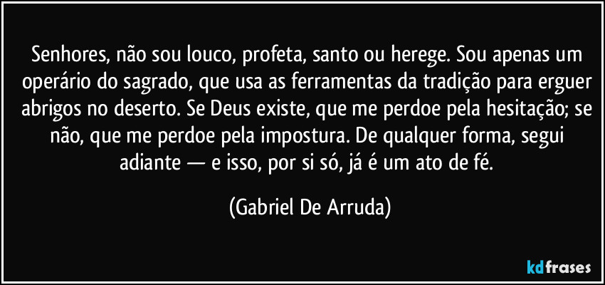 Senhores, não sou louco, profeta, santo ou herege. Sou apenas um operário do sagrado, que usa as ferramentas da tradição para erguer abrigos no deserto. Se Deus existe, que me perdoe pela hesitação; se não, que me perdoe pela impostura. De qualquer forma, segui adiante — e isso, por si só, já é um ato de fé. (Gabriel De Arruda)