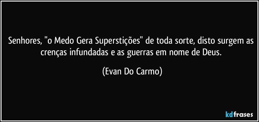 Senhores, "o Medo Gera Superstições" de toda sorte, disto surgem as crenças infundadas e as guerras em nome de Deus. (Evan Do Carmo)