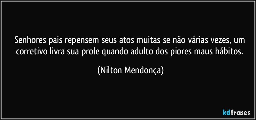 Senhores pais repensem seus atos muitas se não várias vezes, um corretivo livra sua prole quando adulto dos piores maus hábitos. (Nilton Mendonça)