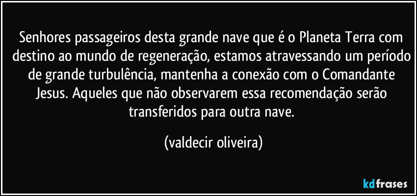 Senhores passageiros desta grande nave que é o Planeta Terra com destino ao mundo de regeneração, estamos atravessando um período de grande turbulência, mantenha a conexão com o Comandante Jesus. Aqueles que não observarem essa recomendação serão transferidos para outra nave. (valdecir oliveira)