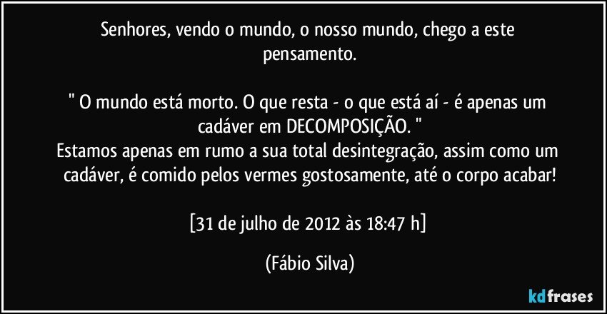 Senhores, vendo o mundo, o nosso mundo, chego a este pensamento.

" O mundo está morto. O que resta - o que está aí - é apenas um cadáver em DECOMPOSIÇÃO. "
Estamos apenas em rumo a sua total desintegração, assim como um cadáver, é comido pelos vermes gostosamente, até o corpo acabar!

[31 de julho de 2012 às 18:47 h] (Fábio Silva)