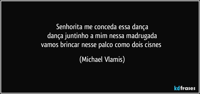 Senhorita me conceda essa dança
dança juntinho a mim nessa madrugada
vamos brincar nesse palco como dois cisnes (Michael Vlamis)