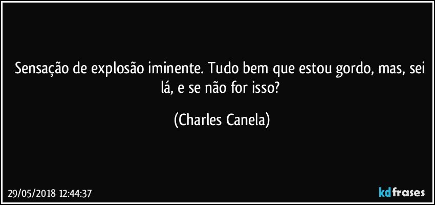 Sensação de explosão iminente. Tudo bem que estou gordo, mas, sei lá, e se não for isso? (Charles Canela)