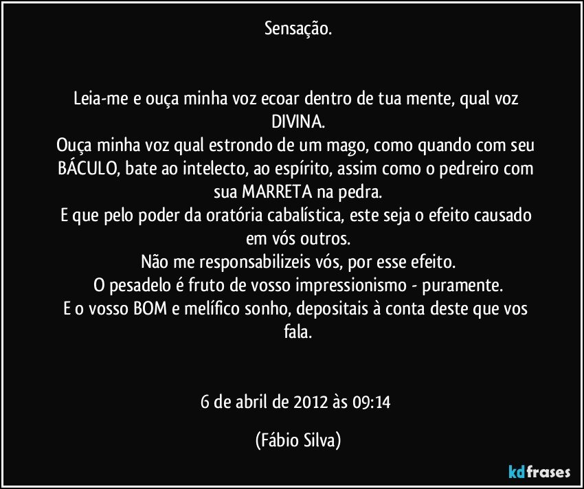 Sensação.


Leia-me e ouça minha voz ecoar dentro de tua mente, qual voz DIVINA.
Ouça minha voz qual estrondo de um mago, como quando com seu BÁCULO, bate ao intelecto, ao espírito, assim como o pedreiro com sua MARRETA na pedra.
E que pelo poder da oratória cabalística, este seja o efeito causado em vós outros.
Não me responsabilizeis vós, por esse efeito.
O pesadelo é fruto de vosso impressionismo - puramente.
E o vosso BOM e melífico sonho, depositais à conta deste que vos fala.


6 de abril de 2012 às 09:14 (Fábio Silva)