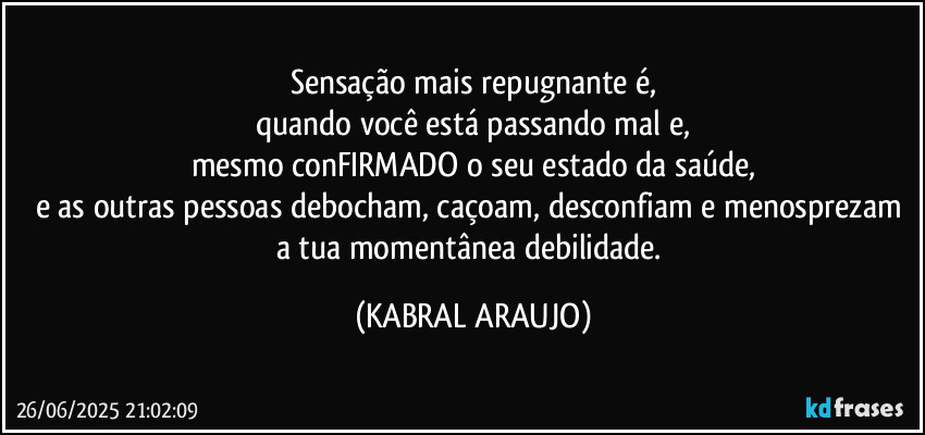 Sensação mais repugnante é,
quando você está passando mal e,
mesmo conFIRMADO o seu estado da saúde,
e as outras pessoas debocham, caçoam, desconfiam e menosprezam a tua momentânea debilidade. (KABRAL ARAUJO)