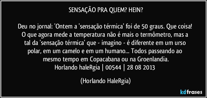 SENSAÇÃO PRA QUEM? HEIN?

Deu no jornal: 'Ontem a 'sensação térmica' foi de 50 graus. Que coisa! O que agora mede a temperatura não é mais o termômetro, mas a tal da 'sensação térmica' que - imagino - é diferente em um urso polar, em um camelo e em um humano... Todos passeando ao mesmo tempo em Copacabana ou na Groenlandia.
Horlando haleRgia | 00544 | 28/08/2013 (Horlando HaleRgia)