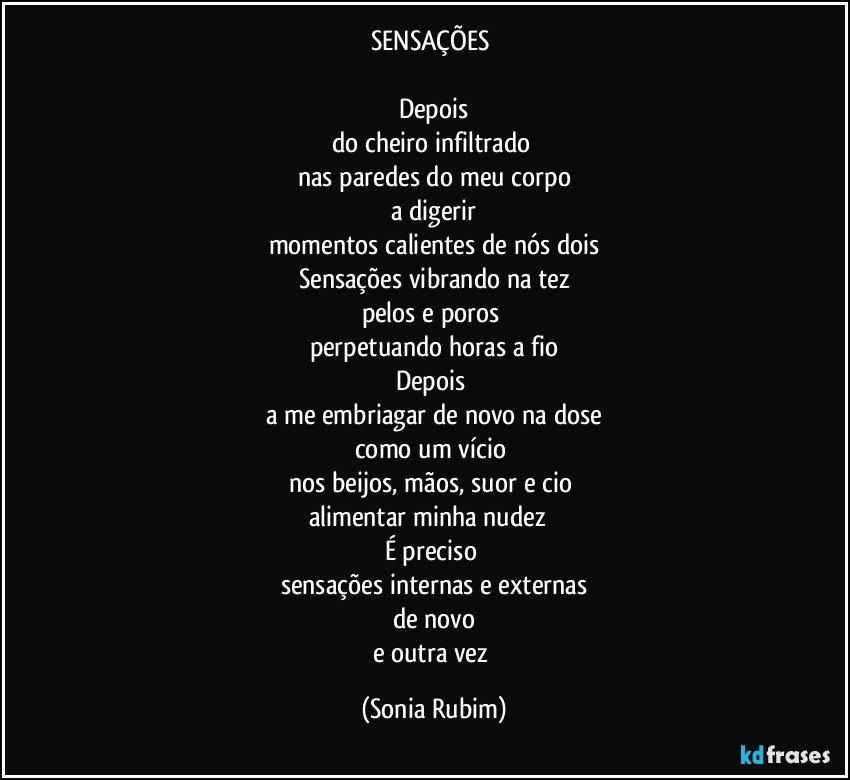 SENSAÇÕES 

Depois
do cheiro infiltrado 
nas paredes do meu corpo
a digerir
momentos calientes de nós dois
Sensações vibrando na tez
pelos e poros 
perpetuando horas a fio
Depois 
a me embriagar de novo na dose
como um vício 
nos beijos, mãos, suor e cio 
alimentar minha nudez  
É preciso 
sensações internas e externas
de novo
e outra vez (Sonia Rubim)