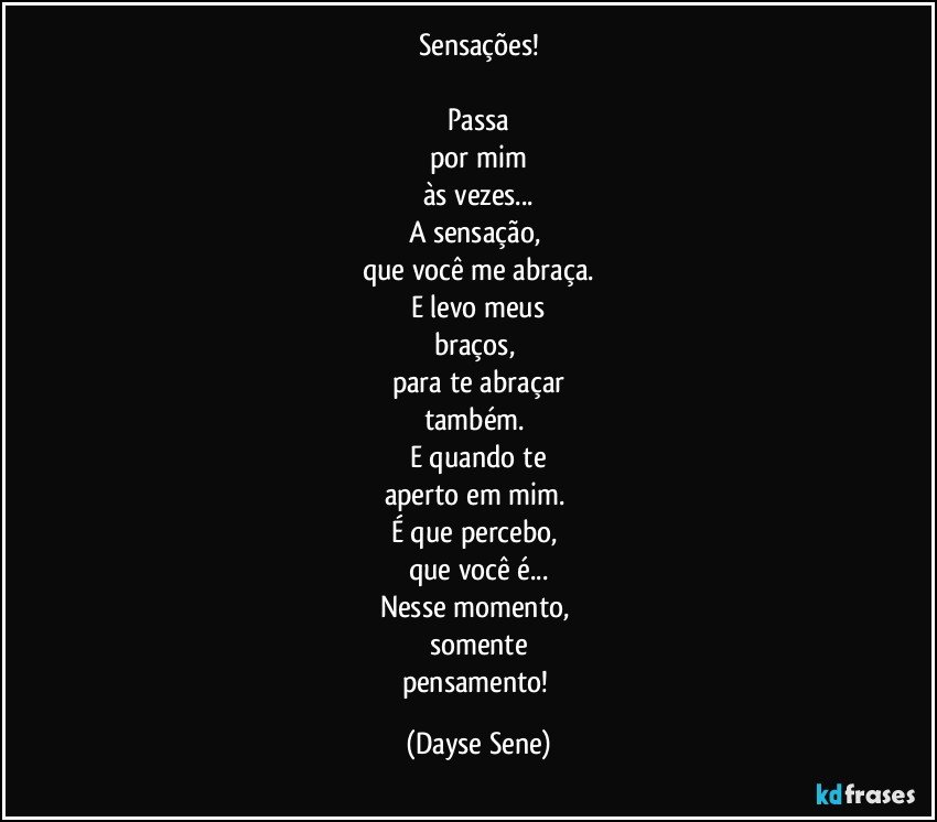 Sensações!

Passa
por mim
às vezes...
A sensação, 
que você me abraça.
E levo meus
braços, 
para te abraçar
também. 
E quando te
aperto em mim. 
É que percebo, 
que você é...
Nesse momento, 
somente
pensamento! (Dayse Sene)