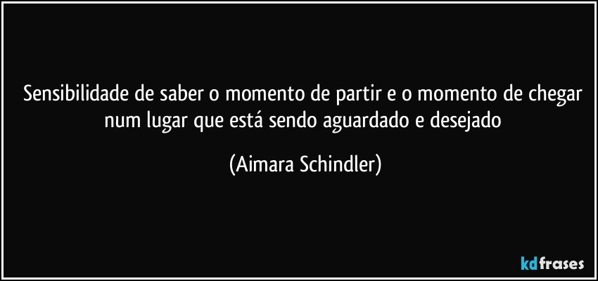 Sensibilidade de saber o momento de partir e o momento de chegar  num lugar que está sendo aguardado e desejado (Aimara Schindler)