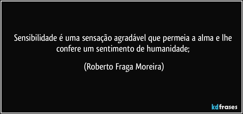 Sensibilidade é uma sensação agradável que permeia a alma e lhe confere um sentimento de humanidade; (Roberto Fraga Moreira)