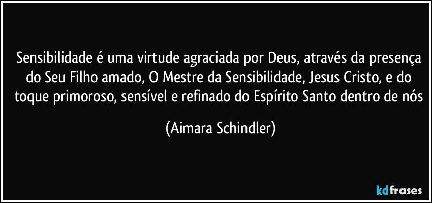 Sensibilidade é uma virtude agraciada por Deus, através da presença do Seu Filho amado, O Mestre da Sensibilidade, Jesus Cristo,  e do toque primoroso, sensível e refinado do Espírito Santo dentro de nós (Aimara Schindler)