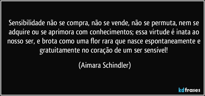 Sensibilidade não se compra, não se vende, não se permuta, nem se adquire ou se aprimora com conhecimentos; essa virtude é inata ao nosso ser, e brota como uma flor rara que nasce espontaneamente e gratuitamente no coração de um ser sensível! (Aimara Schindler)