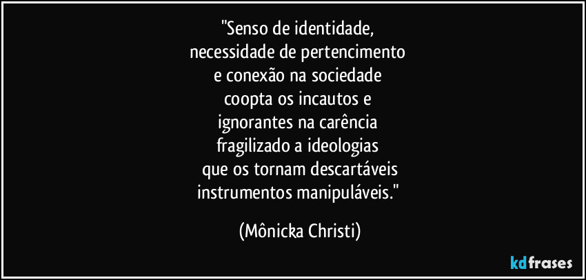 "Senso de identidade, 
necessidade de pertencimento 
e conexão na sociedade 
coopta os incautos e 
ignorantes na carência 
fragilizado a ideologias 
que os tornam descartáveis
instrumentos manipuláveis." (Mônicka Christi)