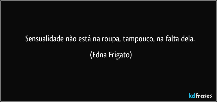 Sensualidade não está na roupa, tampouco, na falta dela. (Edna Frigato)