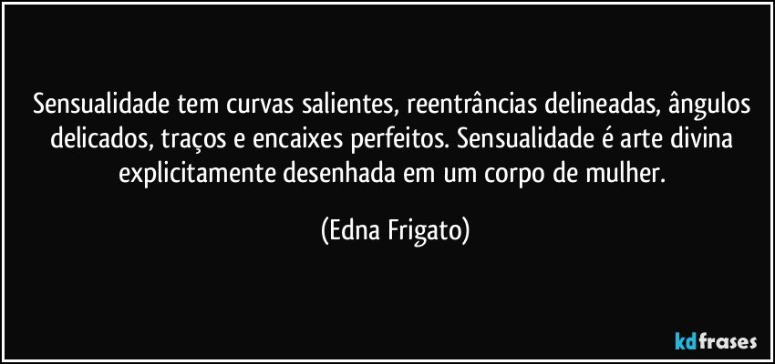 Sensualidade tem curvas salientes, reentrâncias delineadas, ângulos delicados, traços e encaixes perfeitos. Sensualidade é arte divina explicitamente desenhada em um corpo de mulher. (Edna Frigato)