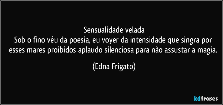 Sensualidade velada
Sob o fino véu da poesia, eu voyer da intensidade que singra por esses mares proibidos aplaudo silenciosa para não assustar a magia. (Edna Frigato)