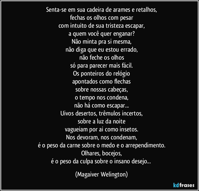 Senta-se em sua cadeira de arames e retalhos,
fechas os olhos com pesar
com intuito de sua tristeza escapar,
a quem você quer enganar?
Não minta pra si mesma,
não diga que eu estou errado,
não feche os olhos
só para parecer mais fácil.
Os ponteiros do relógio
apontados como flechas
sobre nossas cabeças,
o tempo nos condena,
não há como escapar...
Uivos desertos, trêmulos incertos,
sobre a luz da noite
vagueiam por ai como insetos.
Nos devoram, nos condenam,
é o peso da carne sobre o medo e o arrependimento.
Olhares, bocejos,
é o peso da culpa sobre o insano desejo... (Magaiver Welington)